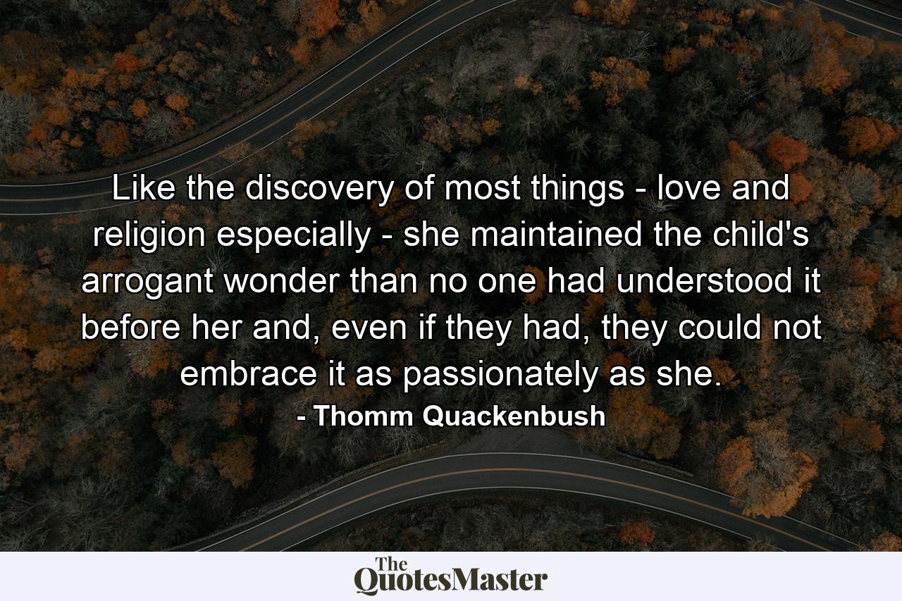 Like the discovery of most things - love and religion especially - she maintained the child's arrogant wonder than no one had understood it before her and, even if they had, they could not embrace it as passionately as she. - Quote by Thomm Quackenbush