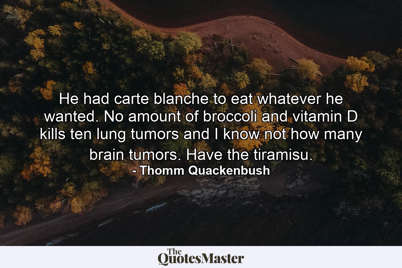 He had carte blanche to eat whatever he wanted. No amount of broccoli and vitamin D kills ten lung tumors and I know not how many brain tumors. Have the tiramisu. - Quote by Thomm Quackenbush