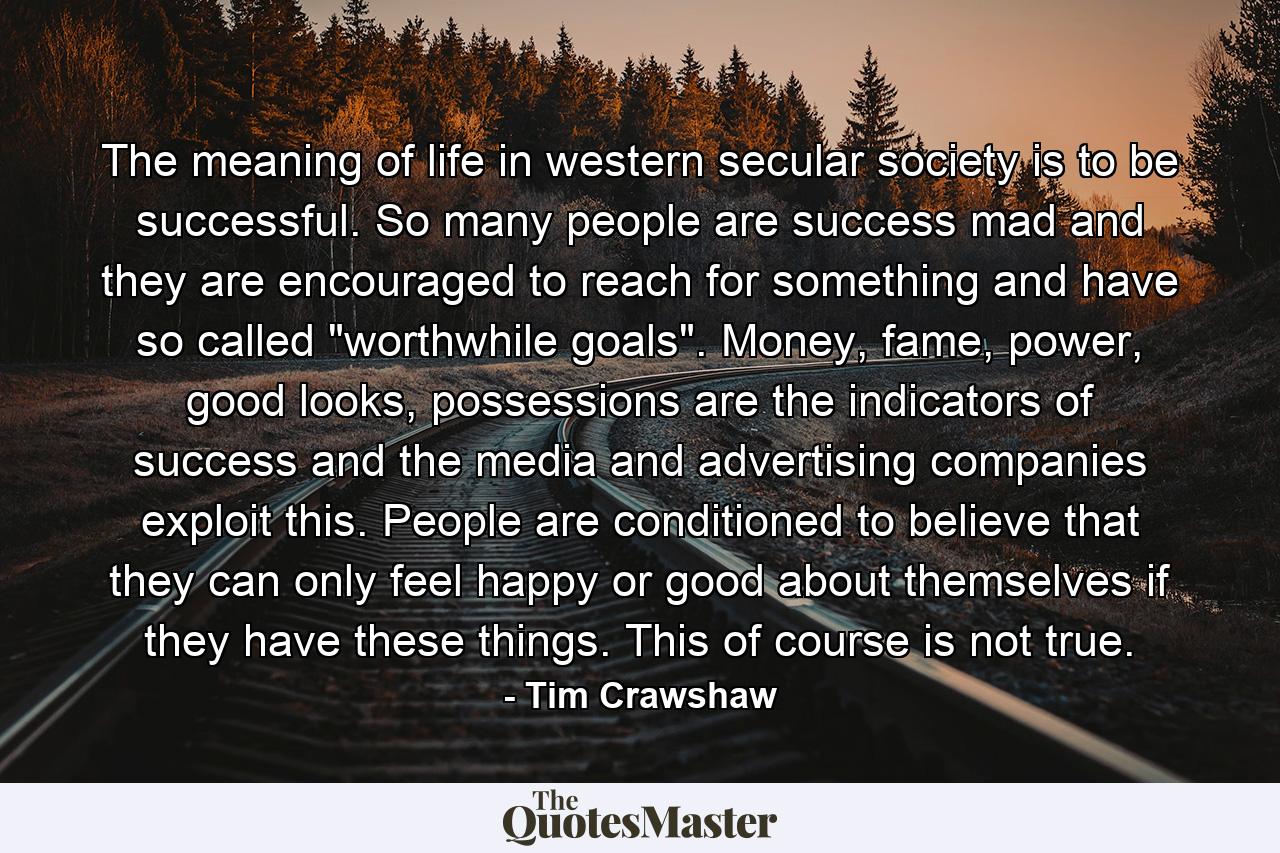 The meaning of life in western secular society is to be successful. So many people are success mad and they are encouraged to reach for something and have so called 