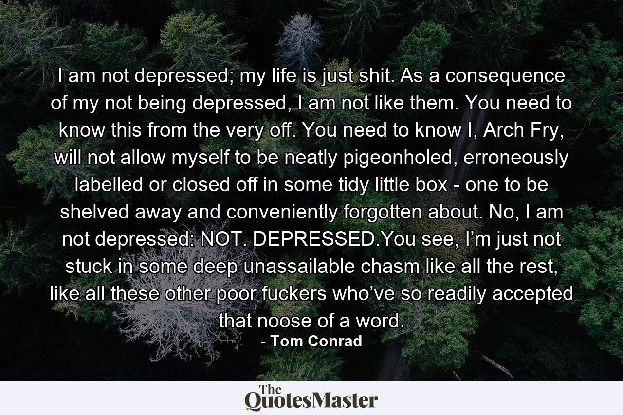 I am not depressed; my life is just shit. As a consequence of my not being depressed, I am not like them. You need to know this from the very off. You need to know I, Arch Fry, will not allow myself to be neatly pigeonholed, erroneously labelled or closed off in some tidy little box - one to be shelved away and conveniently forgotten about. No, I am not depressed: NOT. DEPRESSED.You see, I’m just not stuck in some deep unassailable chasm like all the rest, like all these other poor fuckers who’ve so readily accepted that noose of a word. - Quote by Tom Conrad