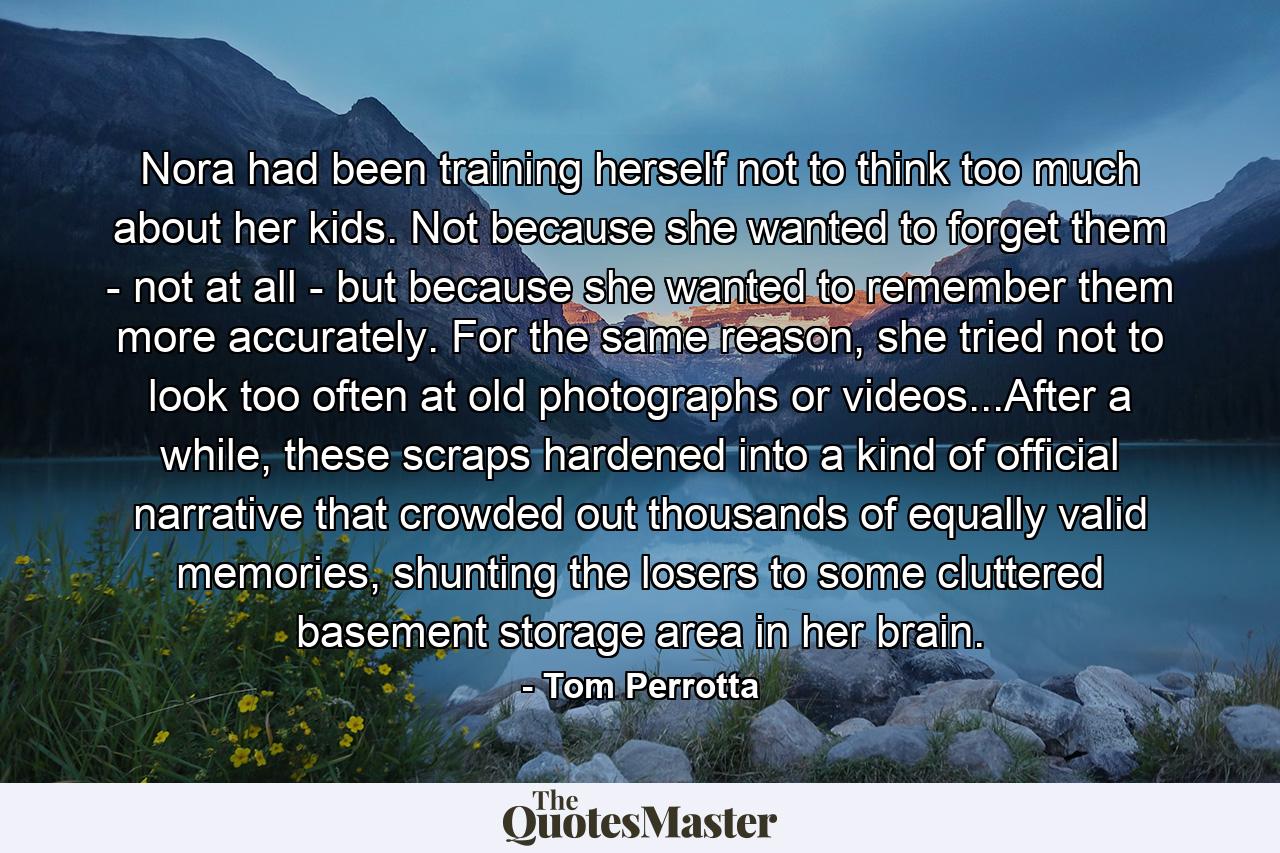 Nora had been training herself not to think too much about her kids. Not because she wanted to forget them - not at all - but because she wanted to remember them more accurately. For the same reason, she tried not to look too often at old photographs or videos...After a while, these scraps hardened into a kind of official narrative that crowded out thousands of equally valid memories, shunting the losers to some cluttered basement storage area in her brain. - Quote by Tom Perrotta