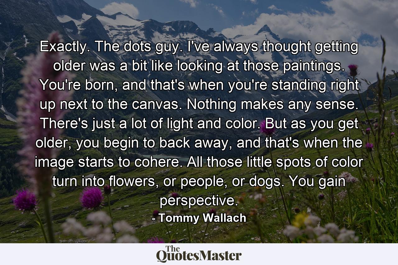 Exactly. The dots guy. I've always thought getting older was a bit like looking at those paintings. You're born, and that's when you're standing right up next to the canvas. Nothing makes any sense. There's just a lot of light and color. But as you get older, you begin to back away, and that's when the image starts to cohere. All those little spots of color turn into flowers, or people, or dogs. You gain perspective. - Quote by Tommy Wallach