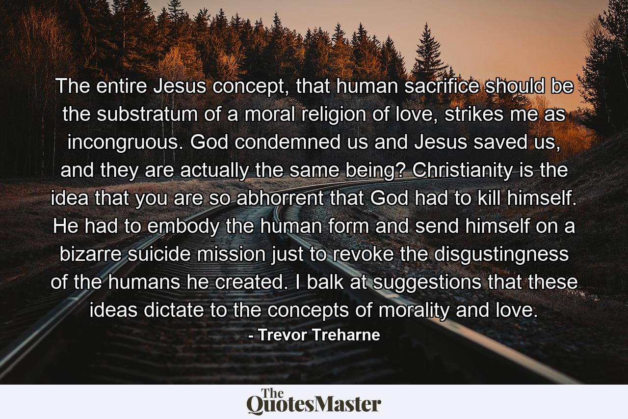 The entire Jesus concept, that human sacrifice should be the substratum of a moral religion of love, strikes me as incongruous. God condemned us and Jesus saved us, and they are actually the same being? Christianity is the idea that you are so abhorrent that God had to kill himself. He had to embody the human form and send himself on a bizarre suicide mission just to revoke the disgustingness of the humans he created. I balk at suggestions that these ideas dictate to the concepts of morality and love. - Quote by Trevor Treharne