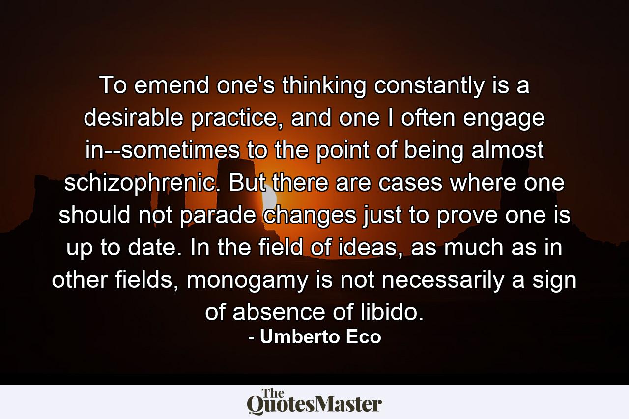 To emend one's thinking constantly is a desirable practice, and one I often engage in--sometimes to the point of being almost schizophrenic. But there are cases where one should not parade changes just to prove one is up to date. In the field of ideas, as much as in other fields, monogamy is not necessarily a sign of absence of libido. - Quote by Umberto Eco