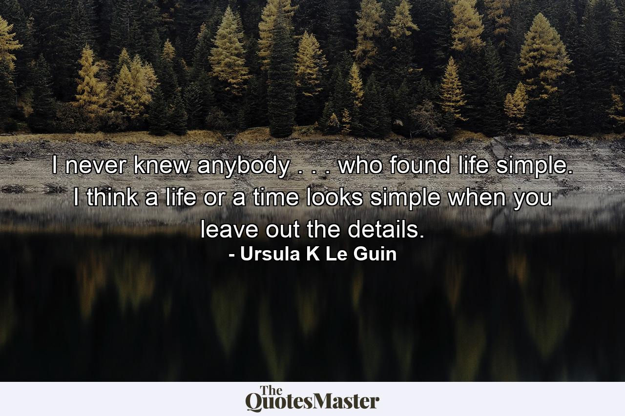 I never knew anybody . . . who found life simple. I think a life or a time looks simple when you leave out the details. - Quote by Ursula K Le Guin