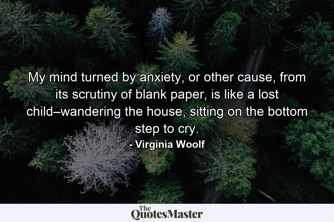 My mind turned by anxiety, or other cause, from its scrutiny of blank paper, is like a lost child–wandering the house, sitting on the bottom step to cry. - Quote by Virginia Woolf