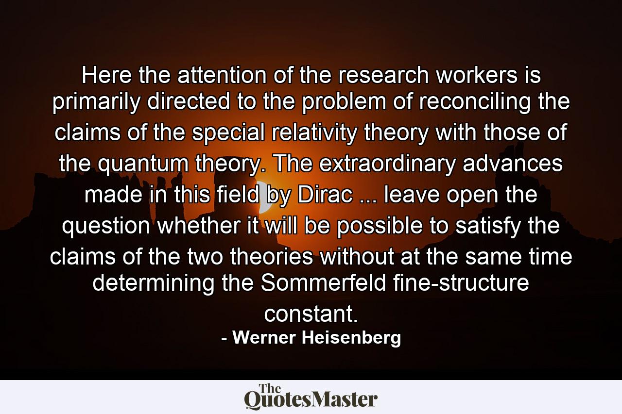 Here the attention of the research workers is primarily directed to the problem of reconciling the claims of the special relativity theory with those of the quantum theory. The extraordinary advances made in this field by Dirac ... leave open the question whether it will be possible to satisfy the claims of the two theories without at the same time determining the Sommerfeld fine-structure constant. - Quote by Werner Heisenberg