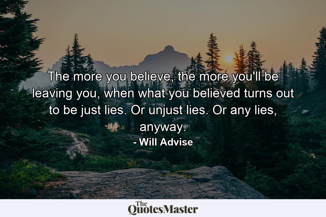 The more you believe, the more you'll be leaving you, when what you believed turns out to be just lies. Or unjust lies. Or any lies, anyway. - Quote by Will Advise