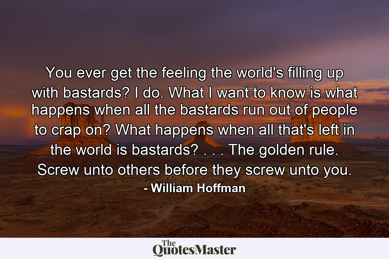 You ever get the feeling the world's filling up with bastards? I do. What I want to know is what happens when all the bastards run out of people to crap on? What happens when all that's left in the world is bastards? . . . The golden rule. Screw unto others before they screw unto you. - Quote by William Hoffman