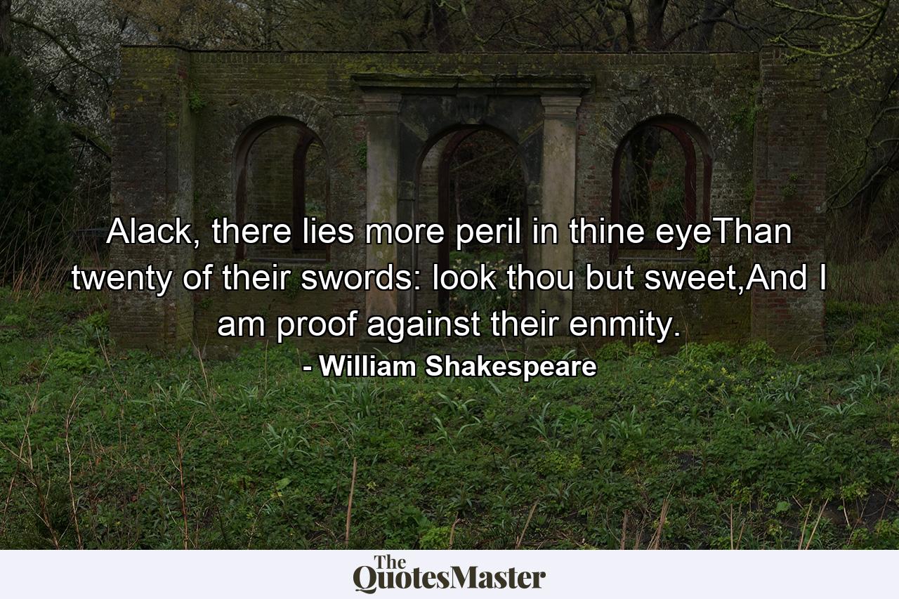 Alack, there lies more peril in thine eyeThan twenty of their swords: look thou but sweet,And I am proof against their enmity. - Quote by William Shakespeare