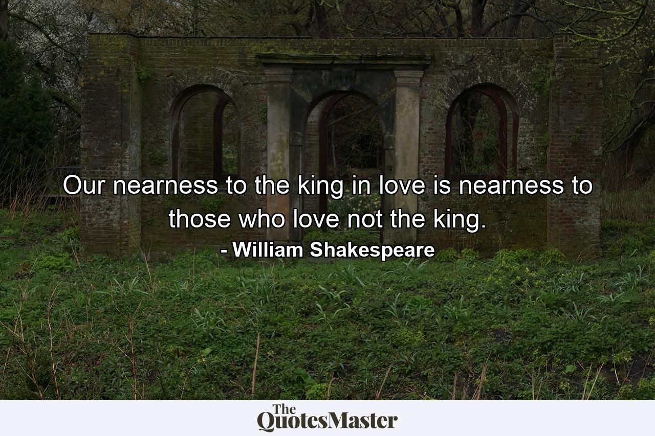 Our nearness to the king in love is nearness to those who love not the king. - Quote by William Shakespeare