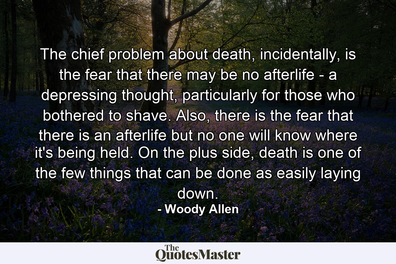 The chief problem about death, incidentally, is the fear that there may be no afterlife - a depressing thought, particularly for those who bothered to shave. Also, there is the fear that there is an afterlife but no one will know where it's being held. On the plus side, death is one of the few things that can be done as easily laying down. - Quote by Woody Allen