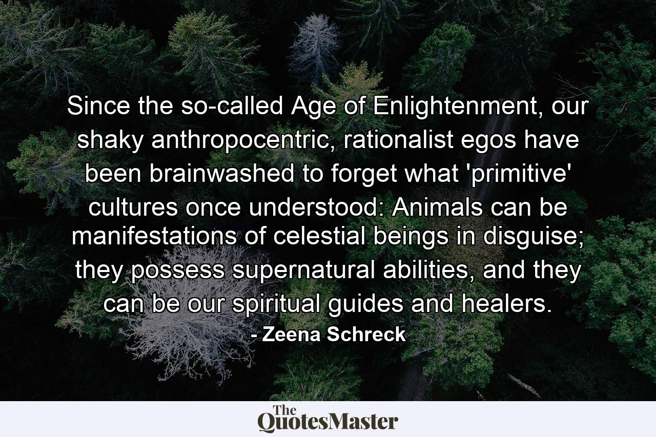 Since the so-called Age of Enlightenment, our shaky anthropocentric, rationalist egos have been brainwashed to forget what 'primitive' cultures once understood: Animals can be manifestations of celestial beings in disguise; they possess supernatural abilities, and they can be our spiritual guides and healers. - Quote by Zeena Schreck