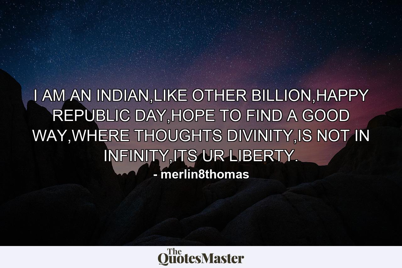 I AM AN INDIAN,LIKE OTHER BILLION,HAPPY REPUBLIC DAY,HOPE TO FIND A GOOD WAY,WHERE THOUGHTS DIVINITY,IS NOT IN INFINITY,ITS UR LIBERTY. - Quote by merlin8thomas