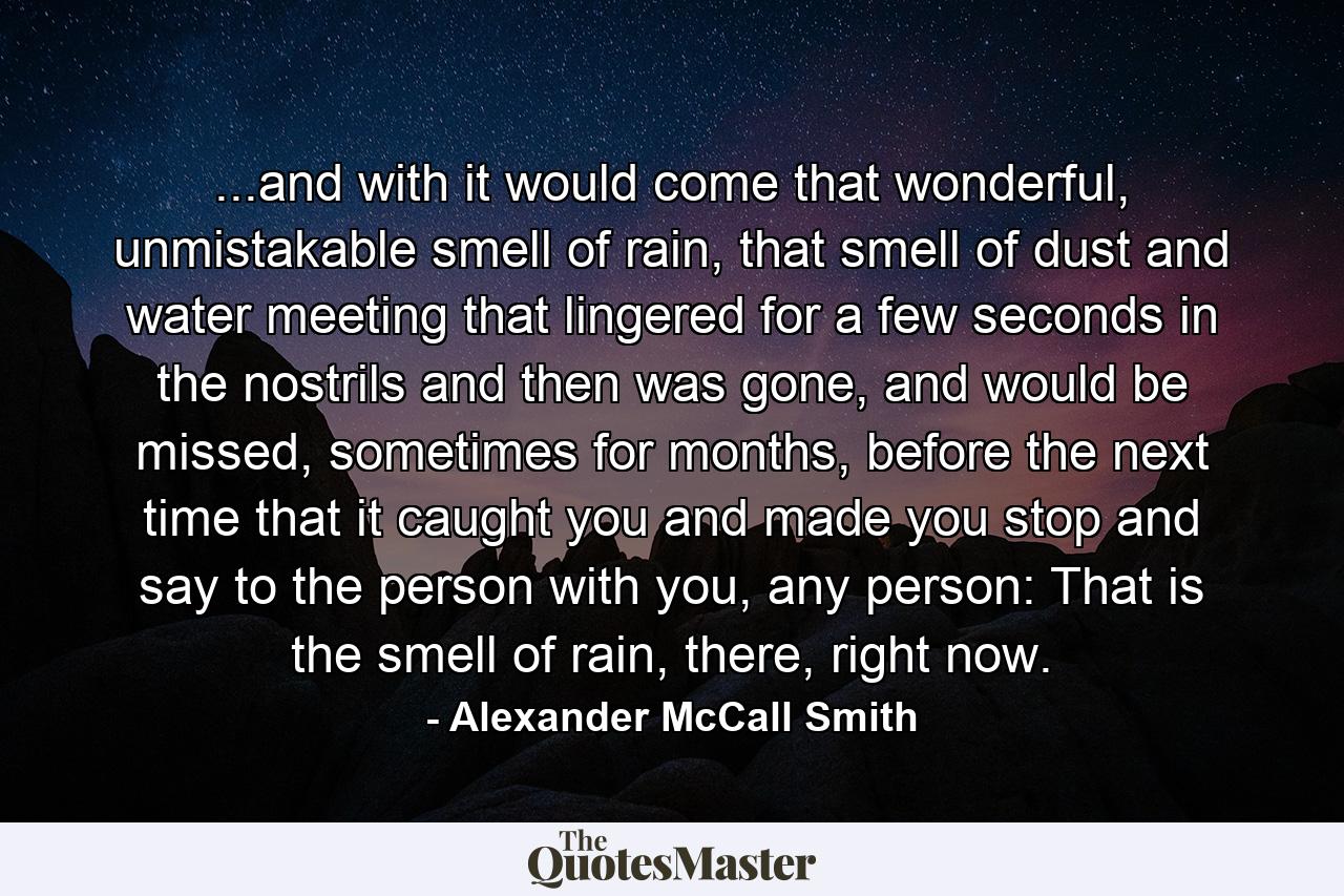 ...and with it would come that wonderful, unmistakable smell of rain, that smell of dust and water meeting that lingered for a few seconds in the nostrils and then was gone, and would be missed, sometimes for months, before the next time that it caught you and made you stop and say to the person with you, any person: That is the smell of rain, there, right now. - Quote by Alexander McCall Smith