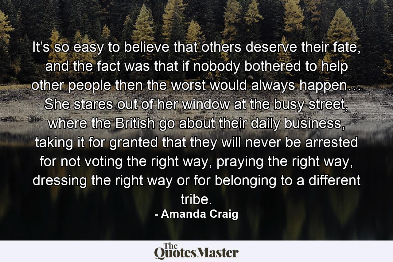 It’s so easy to believe that others deserve their fate, and the fact was that if nobody bothered to help other people then the worst would always happen… She stares out of her window at the busy street, where the British go about their daily business, taking it for granted that they will never be arrested for not voting the right way, praying the right way, dressing the right way or for belonging to a different tribe. - Quote by Amanda Craig