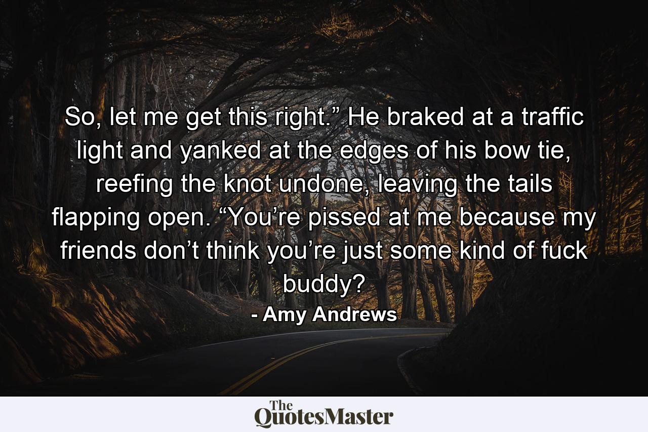 So, let me get this right.” He braked at a traffic light and yanked at the edges of his bow tie, reefing the knot undone, leaving the tails flapping open. “You’re pissed at me because my friends don’t think you’re just some kind of fuck buddy? - Quote by Amy Andrews