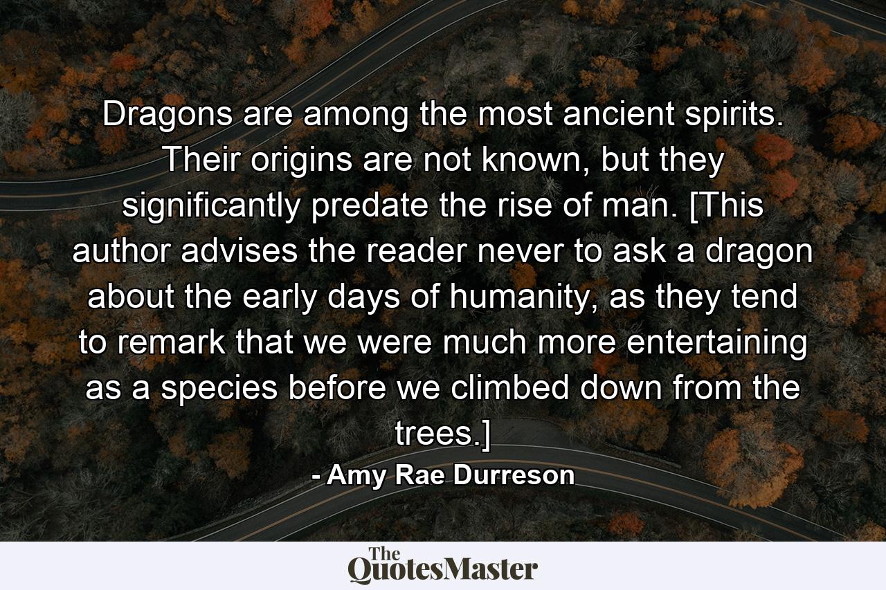 Dragons are among the most ancient spirits. Their origins are not known, but they significantly predate the rise of man. [This author advises the reader never to ask a dragon about the early days of humanity, as they tend to remark that we were much more entertaining as a species before we climbed down from the trees.] - Quote by Amy Rae Durreson