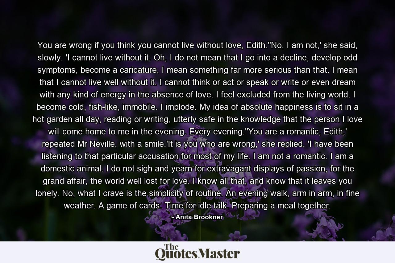 You are wrong if you think you cannot live without love, Edith.''No, I am not,' she said, slowly. 'I cannot live without it. Oh, I do not mean that I go into a decline, develop odd symptoms, become a caricature. I mean something far more serious than that. I mean that I cannot live well without it. I cannot think or act or speak or write or even dream with any kind of energy in the absence of love. I feel excluded from the living world. I become cold, fish-like, immobile. I implode. My idea of absolute happiness is to sit in a hot garden all day, reading or writing, utterly safe in the knowledge that the person I love will come home to me in the evening. Every evening.''You are a romantic, Edith,' repeated Mr Neville, with a smile.'It is you who are wrong,' she replied. 'I have been listening to that particular accusation for most of my life. I am not a romantic. I am a domestic animal. I do not sigh and yearn for extravagant displays of passion, for the grand affair, the world well lost for love. I know all that, and know that it leaves you lonely. No, what I crave is the simplicity of routine. An evening walk, arm in arm, in fine weather. A game of cards. Time for idle talk. Preparing a meal together. - Quote by Anita Brookner