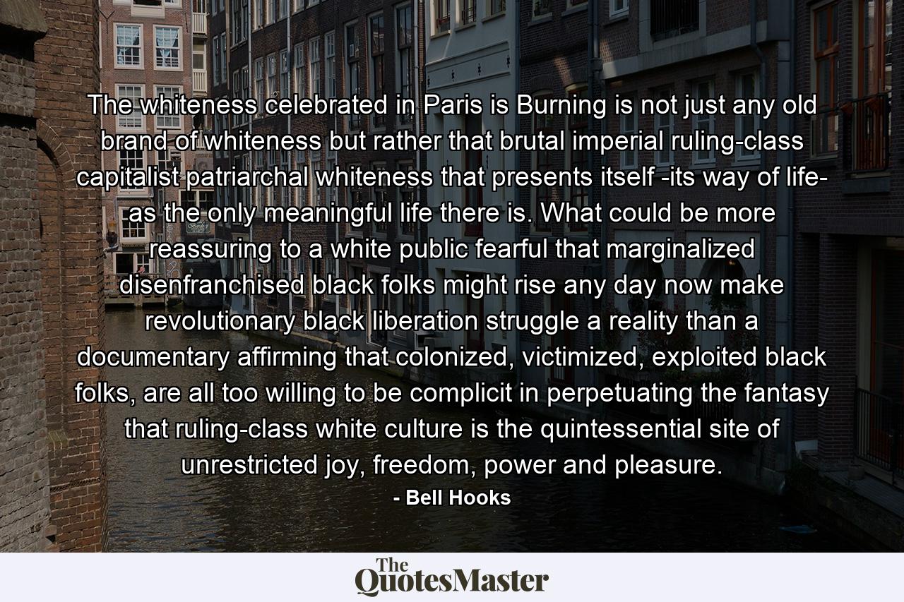 The whiteness celebrated in Paris is Burning is not just any old brand of whiteness but rather that brutal imperial ruling-class capitalist patriarchal whiteness that presents itself -its way of life- as the only meaningful life there is. What could be more reassuring to a white public fearful that marginalized disenfranchised black folks might rise any day now make revolutionary black liberation struggle a reality than a documentary affirming that colonized, victimized, exploited black folks, are all too willing to be complicit in perpetuating the fantasy that ruling-class white culture is the quintessential site of unrestricted joy, freedom, power and pleasure. - Quote by Bell Hooks