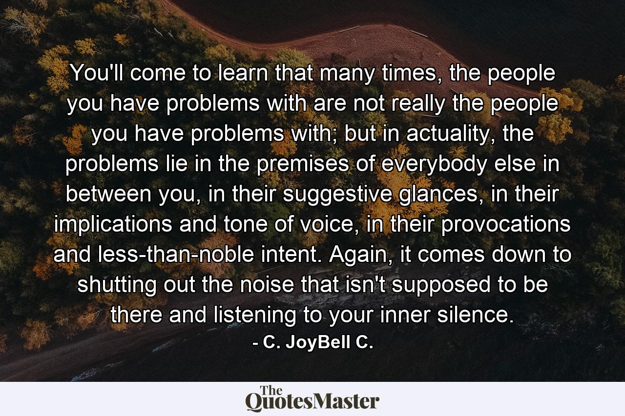 You'll come to learn that many times, the people you have problems with are not really the people you have problems with; but in actuality, the problems lie in the premises of everybody else in between you, in their suggestive glances, in their implications and tone of voice, in their provocations and less-than-noble intent. Again, it comes down to shutting out the noise that isn't supposed to be there and listening to your inner silence. - Quote by C. JoyBell C.