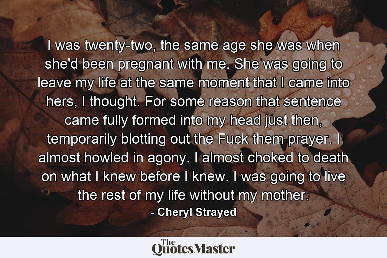 I was twenty-two, the same age she was when she'd been pregnant with me. She was going to leave my life at the same moment that I came into hers, I thought. For some reason that sentence came fully formed into my head just then, temporarily blotting out the Fuck them prayer. I almost howled in agony. I almost choked to death on what I knew before I knew. I was going to live the rest of my life without my mother. - Quote by Cheryl Strayed