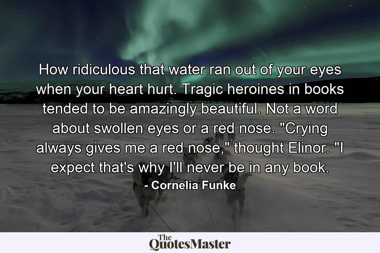 How ridiculous that water ran out of your eyes when your heart hurt. Tragic heroines in books tended to be amazingly beautiful. Not a word about swollen eyes or a red nose. 