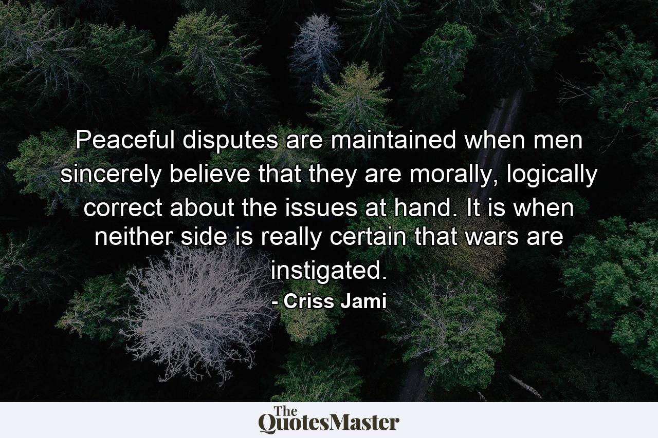 Peaceful disputes are maintained when men sincerely believe that they are morally, logically correct about the issues at hand. It is when neither side is really certain that wars are instigated. - Quote by Criss Jami