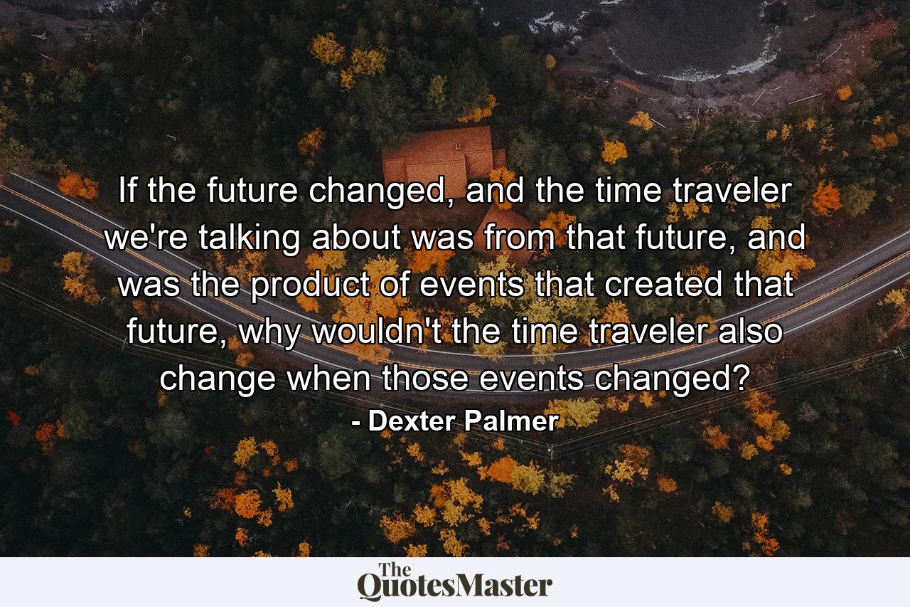 If the future changed, and the time traveler we're talking about was from that future, and was the product of events that created that future, why wouldn't the time traveler also change when those events changed? - Quote by Dexter Palmer