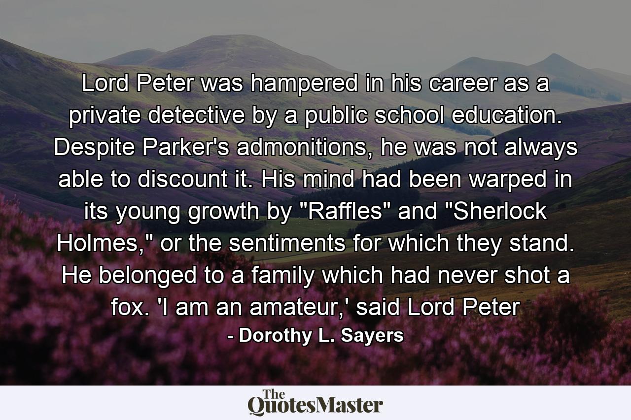 Lord Peter was hampered in his career as a private detective by a public school education. Despite Parker's admonitions, he was not always able to discount it. His mind had been warped in its young growth by 