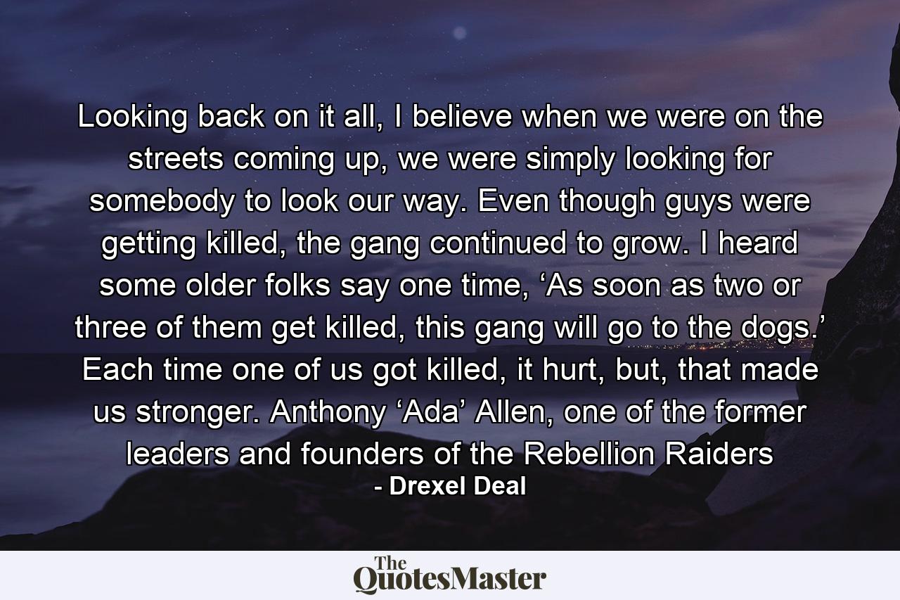 Looking back on it all, I believe when we were on the streets coming up, we were simply looking for somebody to look our way. Even though guys were getting killed, the gang continued to grow. I heard some older folks say one time, ‘As soon as two or three of them get killed, this gang will go to the dogs.’ Each time one of us got killed, it hurt, but, that made us stronger. Anthony ‘Ada’ Allen, one of the former leaders and founders of the Rebellion Raiders - Quote by Drexel Deal