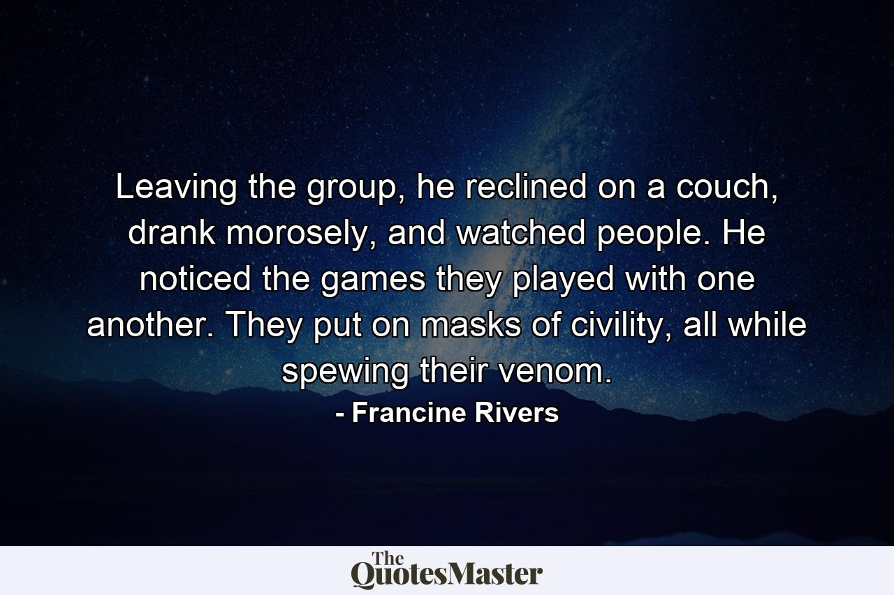 Leaving the group, he reclined on a couch, drank morosely, and watched people. He noticed the games they played with one another. They put on masks of civility, all while spewing their venom. - Quote by Francine Rivers