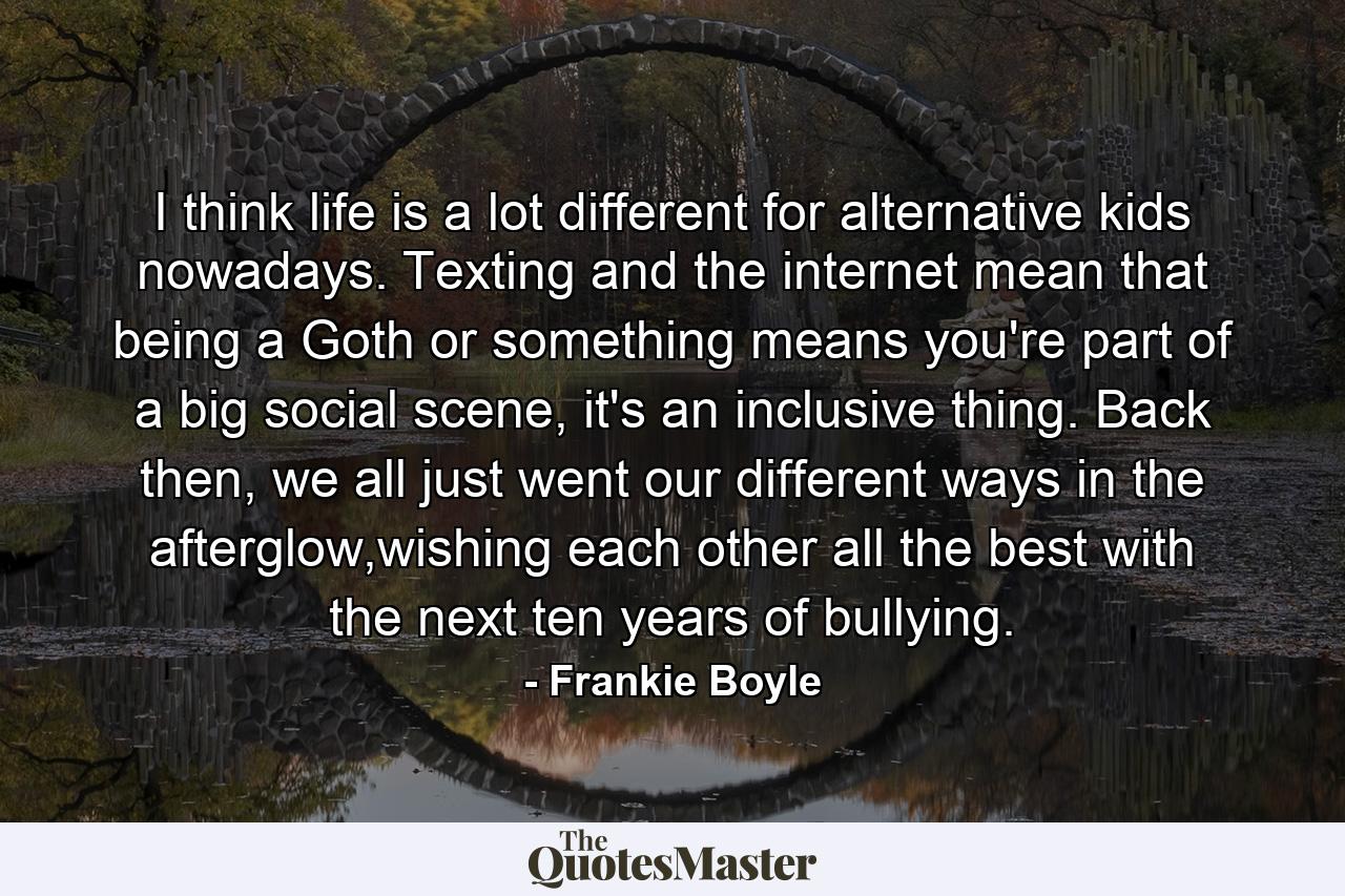 I think life is a lot different for alternative kids nowadays. Texting and the internet mean that being a Goth or something means you're part of a big social scene, it's an inclusive thing. Back then, we all just went our different ways in the afterglow,wishing each other all the best with the next ten years of bullying. - Quote by Frankie Boyle