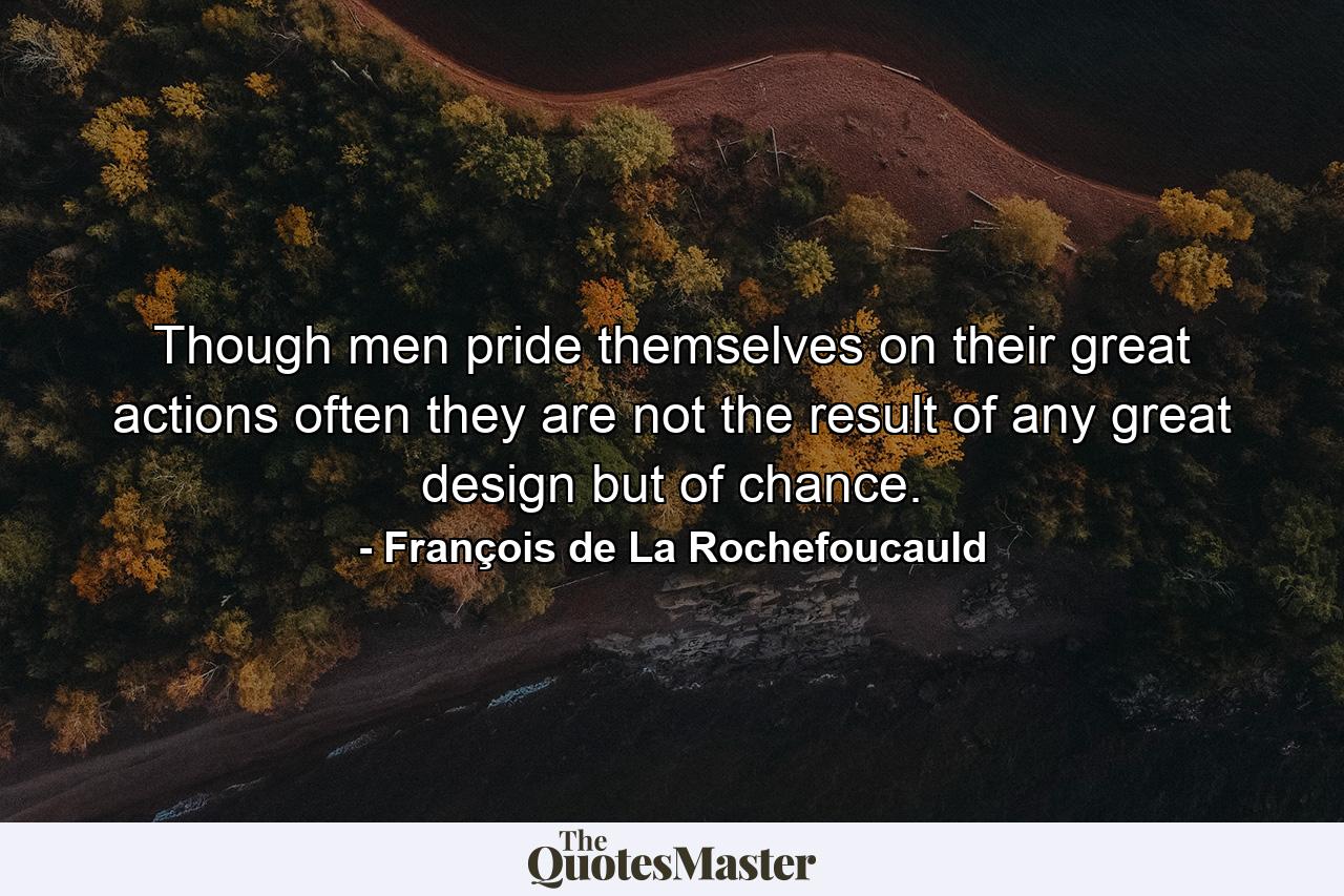 Though men pride themselves on their great actions  often they are not the result of any great design  but of chance. - Quote by François de La Rochefoucauld