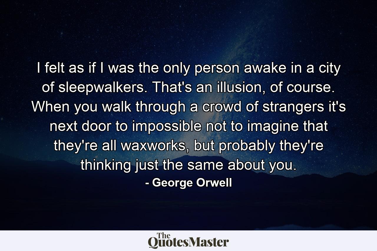 I felt as if I was the only person awake in a city of sleepwalkers. That's an illusion, of course. When you walk through a crowd of strangers it's next door to impossible not to imagine that they're all waxworks, but probably they're thinking just the same about you. - Quote by George Orwell