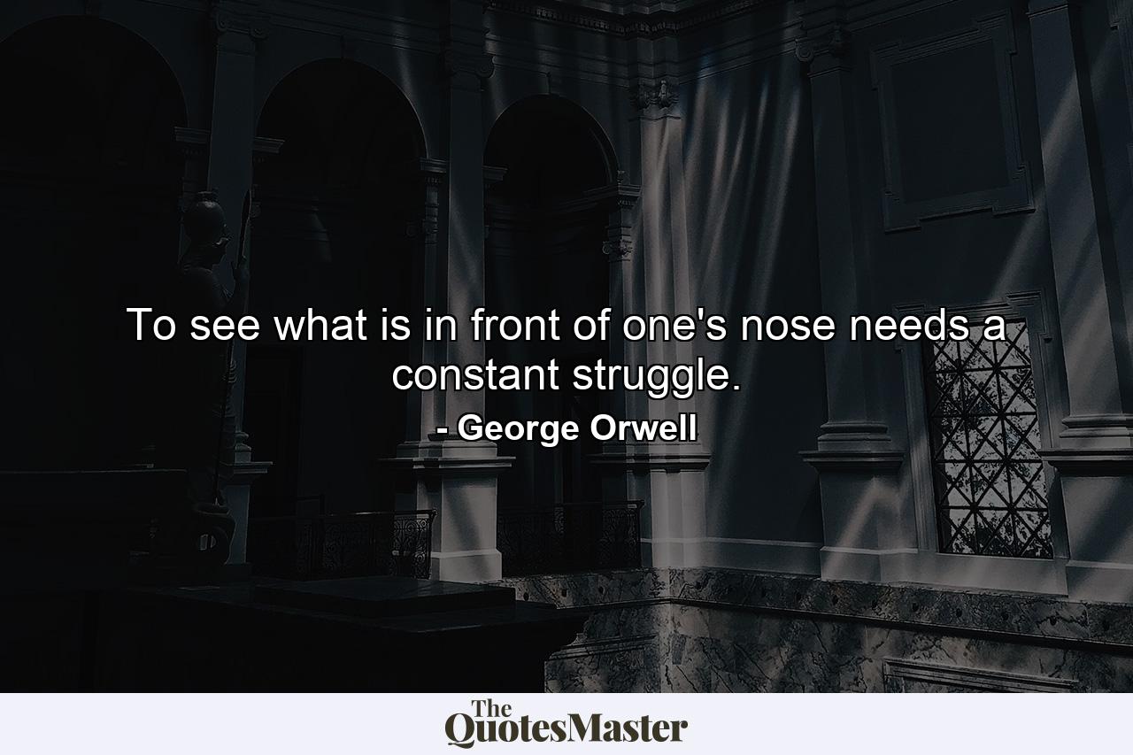 To see what is in front of one's nose needs a constant struggle. - Quote by George Orwell