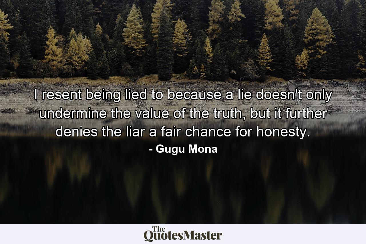 I resent being lied to because a lie doesn't only undermine the value of the truth, but it further denies the liar a fair chance for honesty. - Quote by Gugu Mona