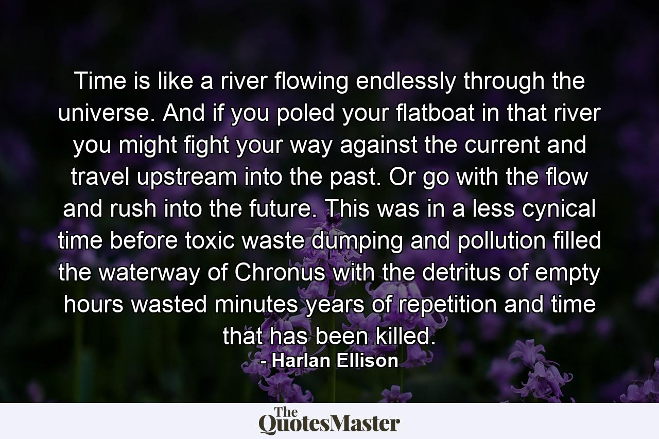 Time is like a river flowing endlessly through the universe. And if you poled your flatboat in that river you might fight your way against the current and travel upstream into the past. Or go with the flow and rush into the future. This was in a less cynical time before toxic waste dumping and pollution filled the waterway of Chronus with the detritus of empty hours wasted minutes years of repetition and time that has been killed. - Quote by Harlan Ellison