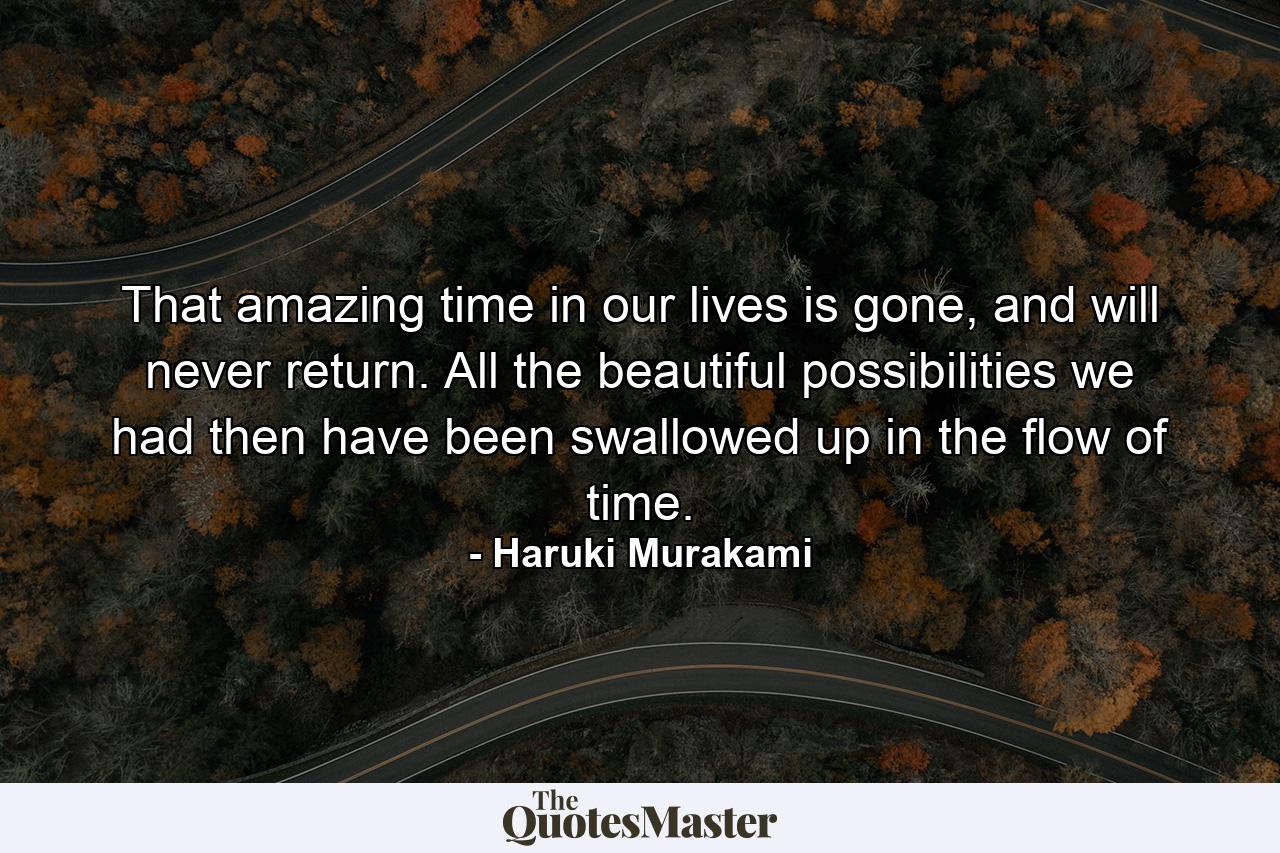 That amazing time in our lives is gone, and will never return. All the beautiful possibilities we had then have been swallowed up in the flow of time. - Quote by Haruki Murakami