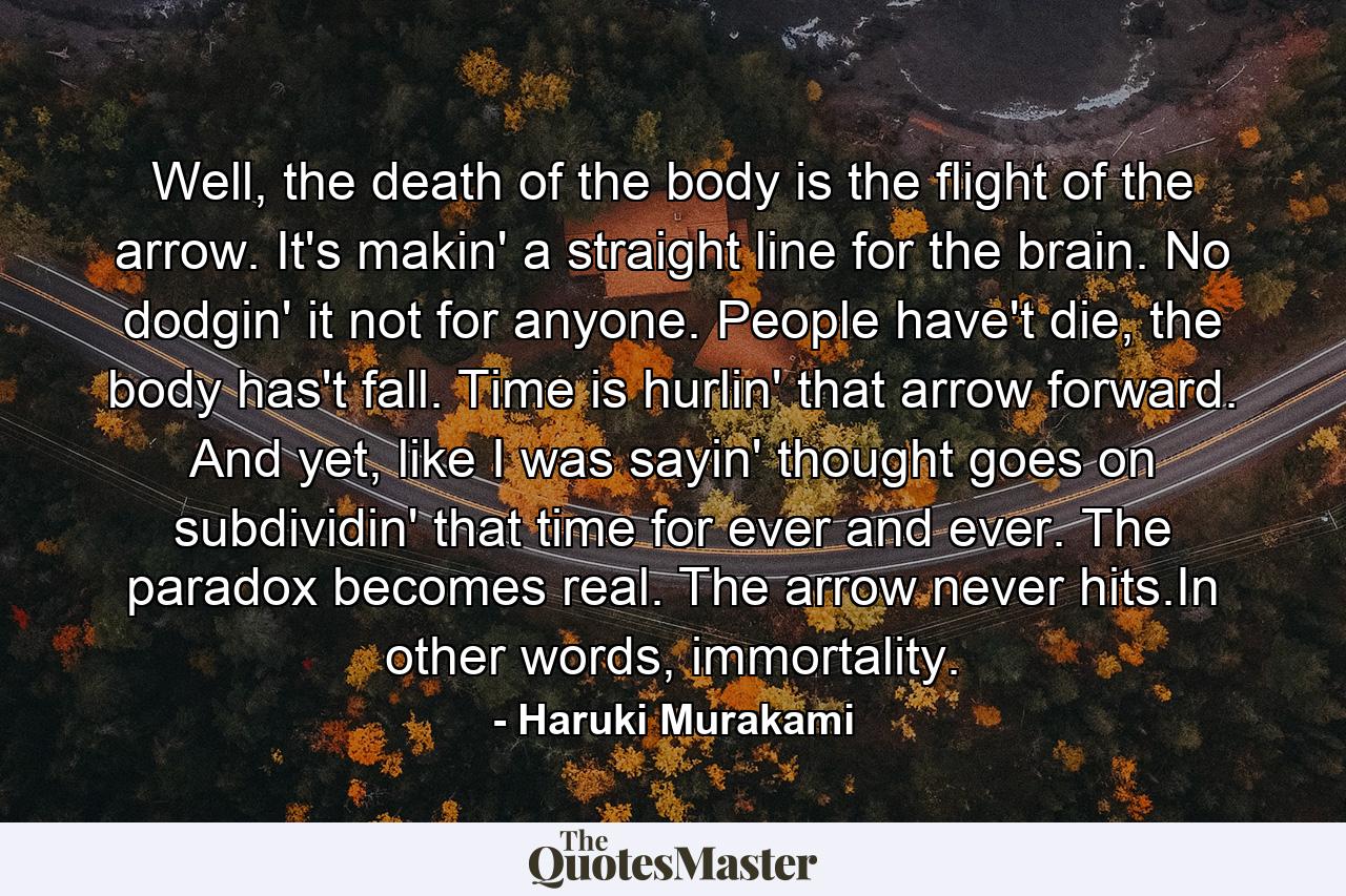 Well, the death of the body is the flight of the arrow. It's makin' a straight line for the brain. No dodgin' it not for anyone. People have't die, the body has't fall. Time is hurlin' that arrow forward. And yet, like I was sayin' thought goes on subdividin' that time for ever and ever. The paradox becomes real. The arrow never hits.In other words, immortality. - Quote by Haruki Murakami