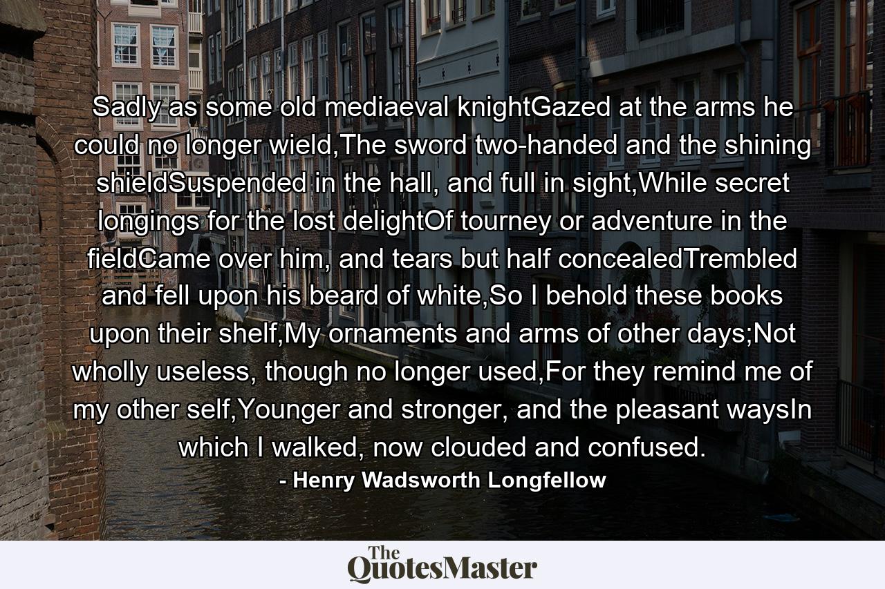 Sadly as some old mediaeval knightGazed at the arms he could no longer wield,The sword two-handed and the shining shieldSuspended in the hall, and full in sight,While secret longings for the lost delightOf tourney or adventure in the fieldCame over him, and tears but half concealedTrembled and fell upon his beard of white,So I behold these books upon their shelf,My ornaments and arms of other days;Not wholly useless, though no longer used,For they remind me of my other self,Younger and stronger, and the pleasant waysIn which I walked, now clouded and confused. - Quote by Henry Wadsworth Longfellow