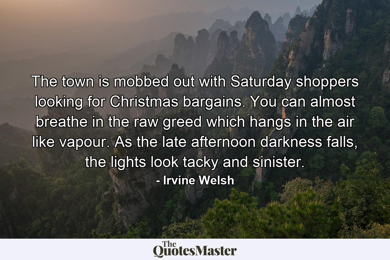 The town is mobbed out with Saturday shoppers looking for Christmas bargains. You can almost breathe in the raw greed which hangs in the air like vapour. As the late afternoon darkness falls, the lights look tacky and sinister. - Quote by Irvine Welsh