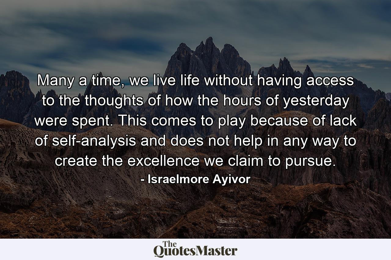 Many a time, we live life without having access to the thoughts of how the hours of yesterday were spent. This comes to play because of lack of self-analysis and does not help in any way to create the excellence we claim to pursue. - Quote by Israelmore Ayivor