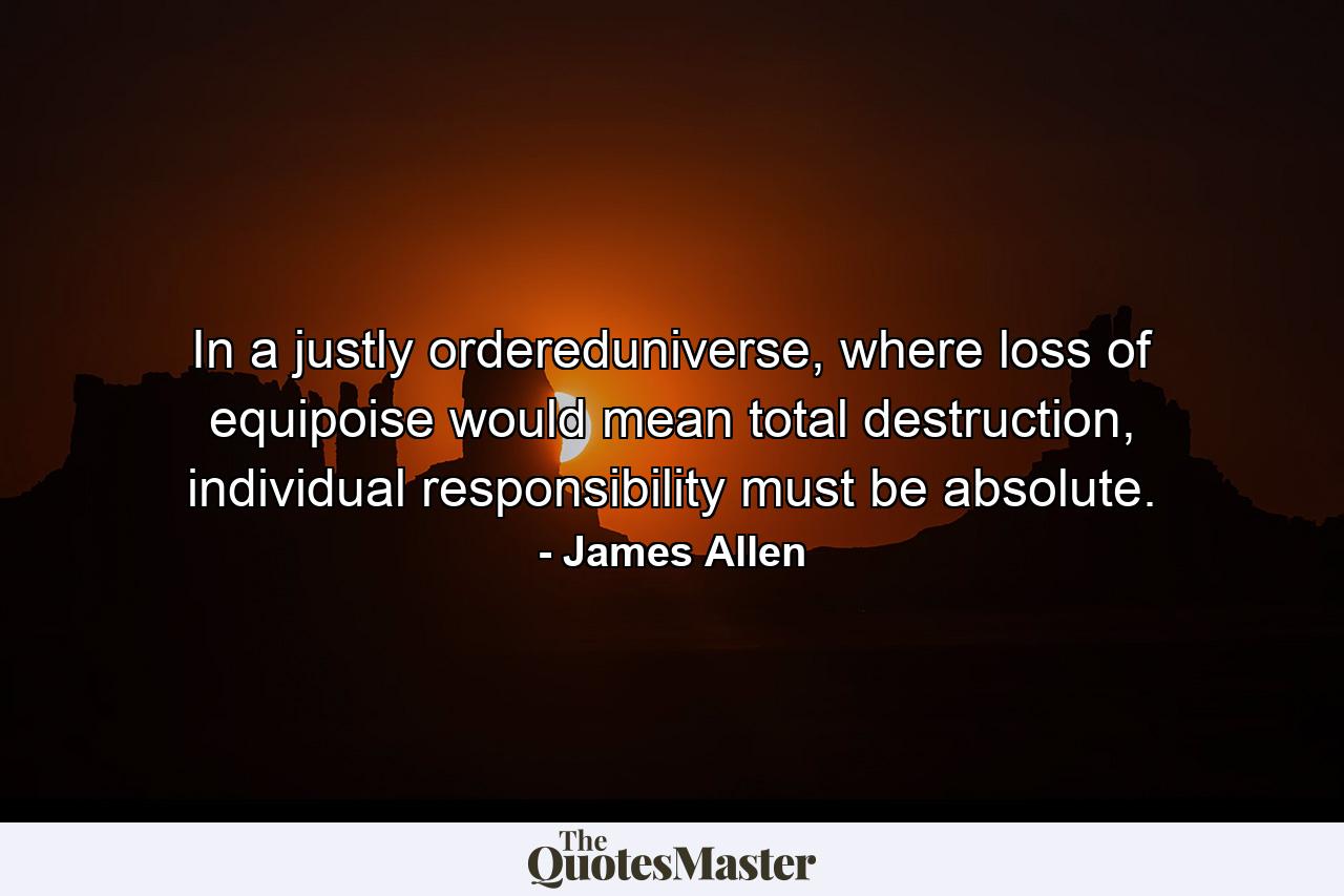 In a justly ordereduniverse, where loss of equipoise would mean total destruction, individual responsibility must be absolute. - Quote by James Allen