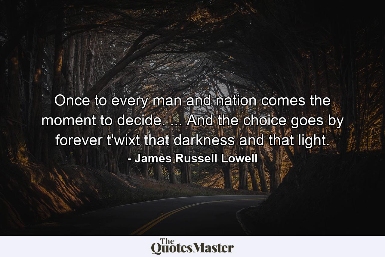 Once to every man and nation comes the moment to decide. ... And the choice goes by forever t'wixt that darkness and that light. - Quote by James Russell Lowell