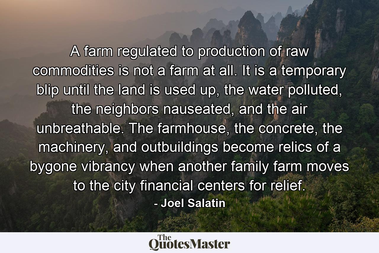 A farm regulated to production of raw commodities is not a farm at all. It is a temporary blip until the land is used up, the water polluted, the neighbors nauseated, and the air unbreathable. The farmhouse, the concrete, the machinery, and outbuildings become relics of a bygone vibrancy when another family farm moves to the city financial centers for relief. - Quote by Joel Salatin