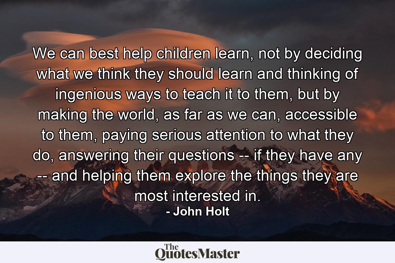 We can best help children learn, not by deciding what we think they should learn and thinking of ingenious ways to teach it to them, but by making the world, as far as we can, accessible to them, paying serious attention to what they do, answering their questions -- if they have any -- and helping them explore the things they are most interested in. - Quote by John Holt