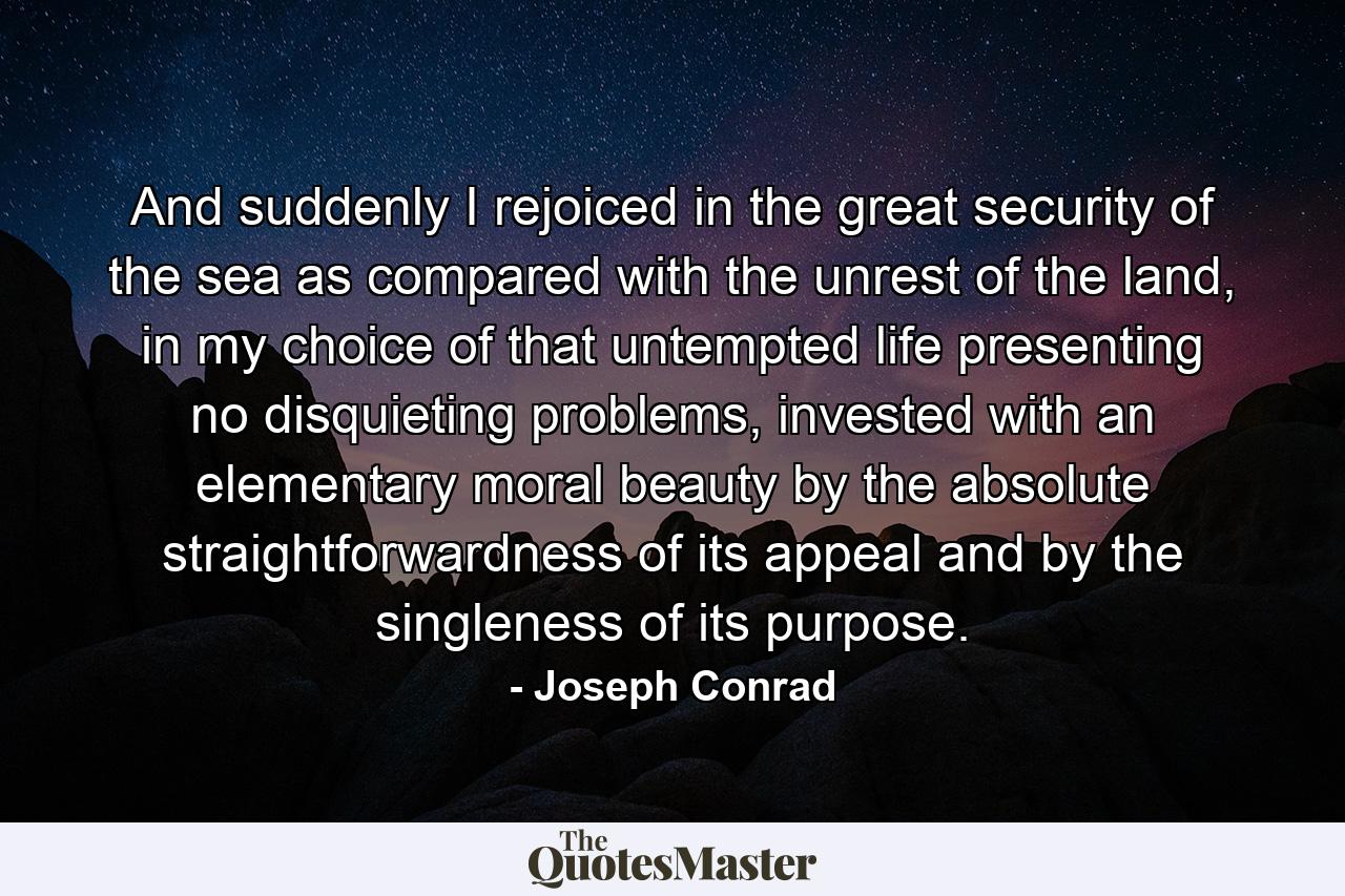 And suddenly I rejoiced in the great security of the sea as compared with the unrest of the land, in my choice of that untempted life presenting no disquieting problems, invested with an elementary moral beauty by the absolute straightforwardness of its appeal and by the singleness of its purpose. - Quote by Joseph Conrad