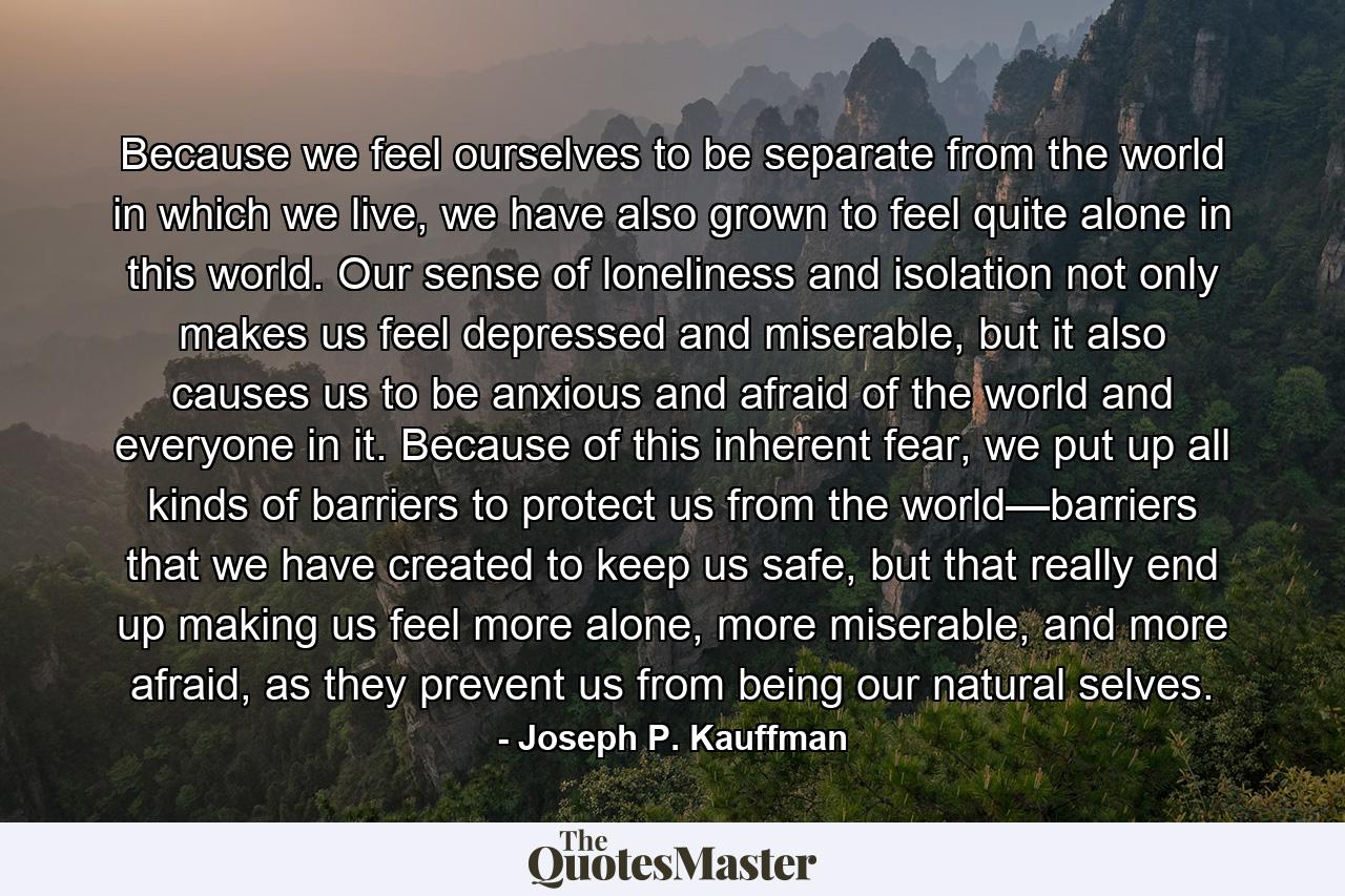 Because we feel ourselves to be separate from the world in which we live, we have also grown to feel quite alone in this world. Our sense of loneliness and isolation not only makes us feel depressed and miserable, but it also causes us to be anxious and afraid of the world and everyone in it. Because of this inherent fear, we put up all kinds of barriers to protect us from the world—barriers that we have created to keep us safe, but that really end up making us feel more alone, more miserable, and more afraid, as they prevent us from being our natural selves. - Quote by Joseph P. Kauffman