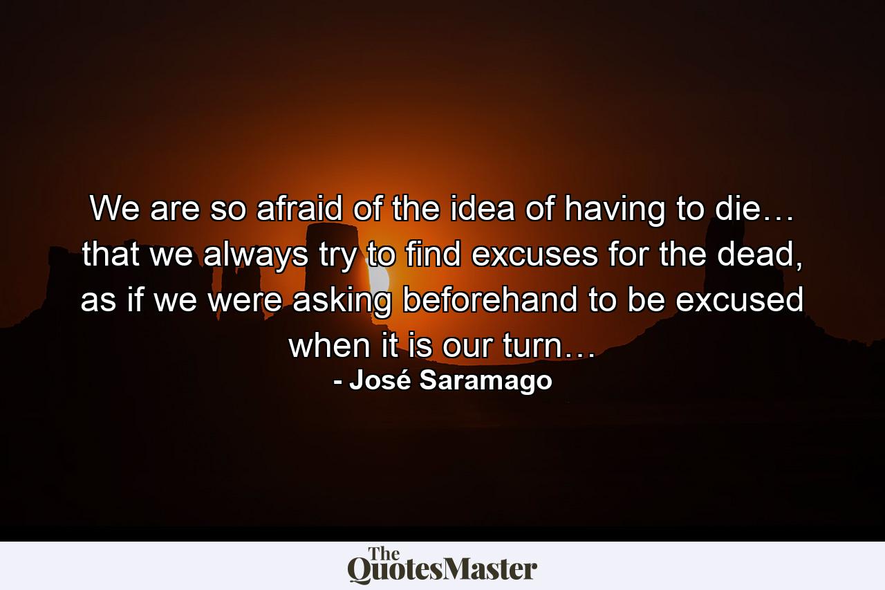 We are so afraid of the idea of having to die… that we always try to find excuses for the dead, as if we were asking beforehand to be excused when it is our turn… - Quote by José Saramago